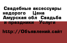 Свадебные аксессуары недорого  › Цена ­ 1 000 - Амурская обл. Свадьба и праздники » Услуги   